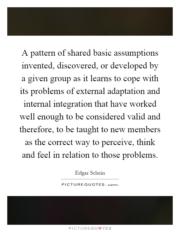 A pattern of shared basic assumptions invented, discovered, or developed by a given group as it learns to cope with its problems of external adaptation and internal integration that have worked well enough to be considered valid and therefore, to be taught to new members as the correct way to perceive, think and feel in relation to those problems Picture Quote #1