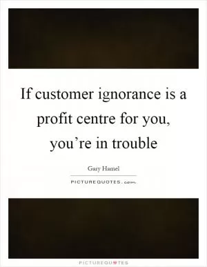 If customer ignorance is a profit centre for you, you’re in trouble Picture Quote #1