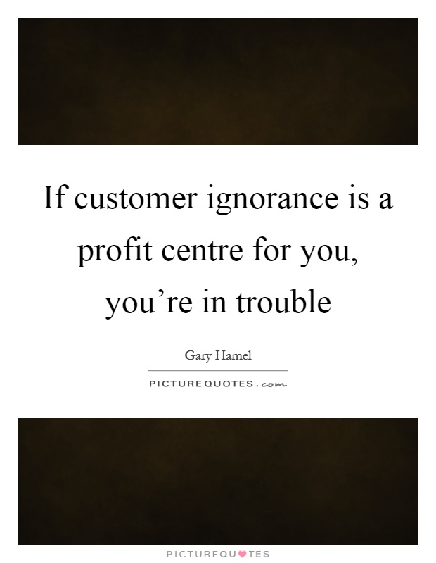 If customer ignorance is a profit centre for you, you're in trouble Picture Quote #1