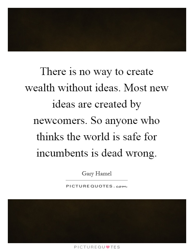 There is no way to create wealth without ideas. Most new ideas are created by newcomers. So anyone who thinks the world is safe for incumbents is dead wrong Picture Quote #1