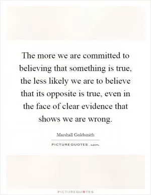 The more we are committed to believing that something is true, the less likely we are to believe that its opposite is true, even in the face of clear evidence that shows we are wrong Picture Quote #1