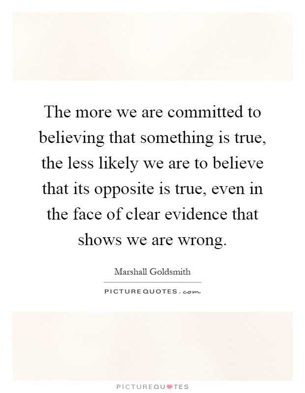 The more we are committed to believing that something is true, the less likely we are to believe that its opposite is true, even in the face of clear evidence that shows we are wrong Picture Quote #1