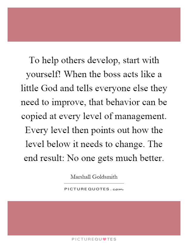 To help others develop, start with yourself! When the boss acts like a little God and tells everyone else they need to improve, that behavior can be copied at every level of management. Every level then points out how the level below it needs to change. The end result: No one gets much better Picture Quote #1