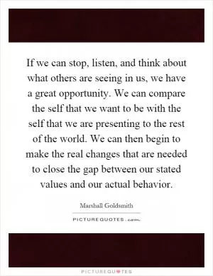 If we can stop, listen, and think about what others are seeing in us, we have a great opportunity. We can compare the self that we want to be with the self that we are presenting to the rest of the world. We can then begin to make the real changes that are needed to close the gap between our stated values and our actual behavior Picture Quote #1
