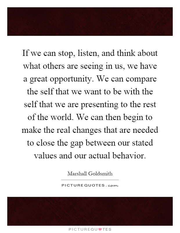 If we can stop, listen, and think about what others are seeing in us, we have a great opportunity. We can compare the self that we want to be with the self that we are presenting to the rest of the world. We can then begin to make the real changes that are needed to close the gap between our stated values and our actual behavior Picture Quote #1
