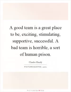 A good team is a great place to be, exciting, stimulating, supportive, successful. A bad team is horrible, a sort of human prison Picture Quote #1