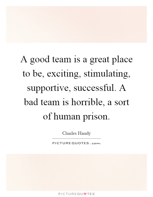 A good team is a great place to be, exciting, stimulating, supportive, successful. A bad team is horrible, a sort of human prison Picture Quote #1