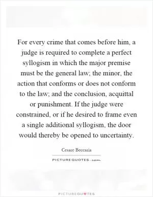 For every crime that comes before him, a judge is required to complete a perfect syllogism in which the major premise must be the general law; the minor, the action that conforms or does not conform to the law; and the conclusion, acquittal or punishment. If the judge were constrained, or if he desired to frame even a single additional syllogism, the door would thereby be opened to uncertainty Picture Quote #1
