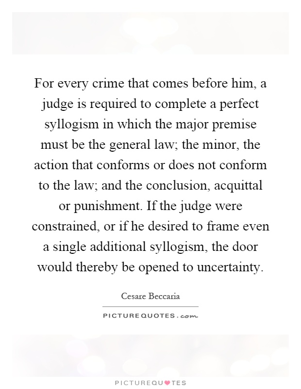 For every crime that comes before him, a judge is required to complete a perfect syllogism in which the major premise must be the general law; the minor, the action that conforms or does not conform to the law; and the conclusion, acquittal or punishment. If the judge were constrained, or if he desired to frame even a single additional syllogism, the door would thereby be opened to uncertainty Picture Quote #1