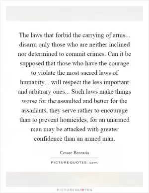 The laws that forbid the carrying of arms... disarm only those who are neither inclined nor determined to commit crimes. Can it be supposed that those who have the courage to violate the most sacred laws of humanity... will respect the less important and arbitrary ones... Such laws make things worse for the assaulted and better for the assailants, they serve rather to encourage than to prevent homicides, for an unarmed man may be attacked with greater confidence than an armed man Picture Quote #1