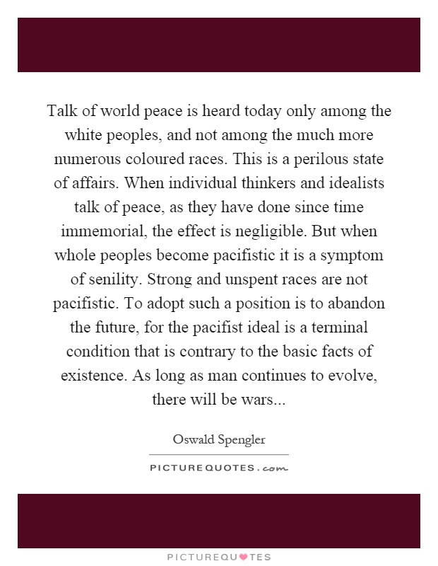 Talk of world peace is heard today only among the white peoples, and not among the much more numerous coloured races. This is a perilous state of affairs. When individual thinkers and idealists talk of peace, as they have done since time immemorial, the effect is negligible. But when whole peoples become pacifistic it is a symptom of senility. Strong and unspent races are not pacifistic. To adopt such a position is to abandon the future, for the pacifist ideal is a terminal condition that is contrary to the basic facts of existence. As long as man continues to evolve, there will be wars Picture Quote #1