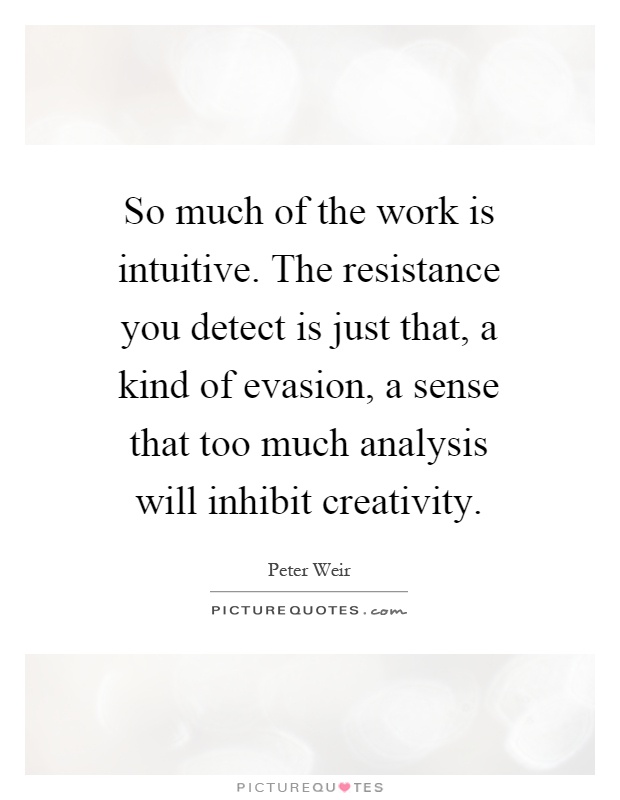 So much of the work is intuitive. The resistance you detect is just that, a kind of evasion, a sense that too much analysis will inhibit creativity Picture Quote #1