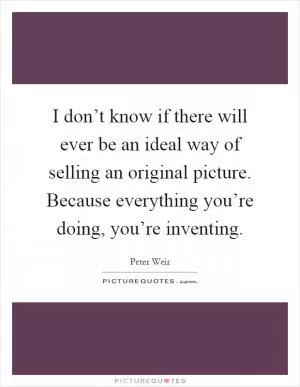 I don’t know if there will ever be an ideal way of selling an original picture. Because everything you’re doing, you’re inventing Picture Quote #1