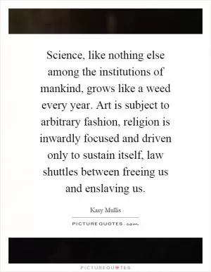 Science, like nothing else among the institutions of mankind, grows like a weed every year. Art is subject to arbitrary fashion, religion is inwardly focused and driven only to sustain itself, law shuttles between freeing us and enslaving us Picture Quote #1