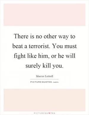 There is no other way to beat a terrorist. You must fight like him, or he will surely kill you Picture Quote #1