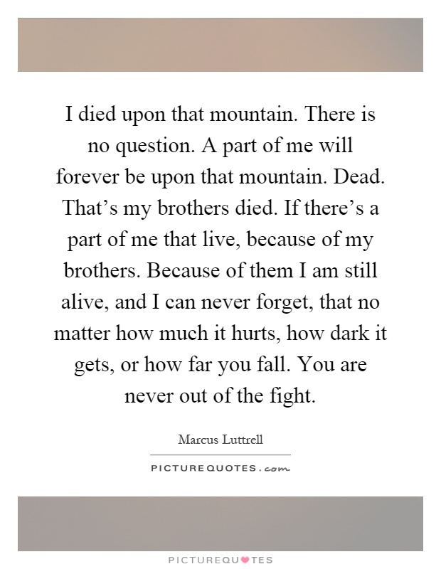 I died upon that mountain. There is no question. A part of me will forever be upon that mountain. Dead. That's my brothers died. If there's a part of me that live, because of my brothers. Because of them I am still alive, and I can never forget, that no matter how much it hurts, how dark it gets, or how far you fall. You are never out of the fight Picture Quote #1