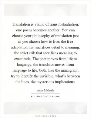 Translation is a kind of transubstantiation; one poem becomes another. You can choose your philosophy of translation just as you choose how to live: the free adaptation that sacrifices detail to meaning, the strict crib that sacrifices meaning to exactitude. The poet moves from life to language, the translator moves from language to life; both, like the immigrant, try to identify the invisible, what’s between the lines, the mysterious implications Picture Quote #1