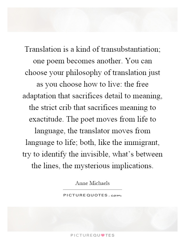 Translation is a kind of transubstantiation; one poem becomes another. You can choose your philosophy of translation just as you choose how to live: the free adaptation that sacrifices detail to meaning, the strict crib that sacrifices meaning to exactitude. The poet moves from life to language, the translator moves from language to life; both, like the immigrant, try to identify the invisible, what's between the lines, the mysterious implications Picture Quote #1