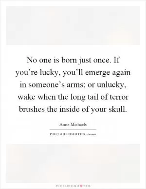 No one is born just once. If you’re lucky, you’ll emerge again in someone’s arms; or unlucky, wake when the long tail of terror brushes the inside of your skull Picture Quote #1
