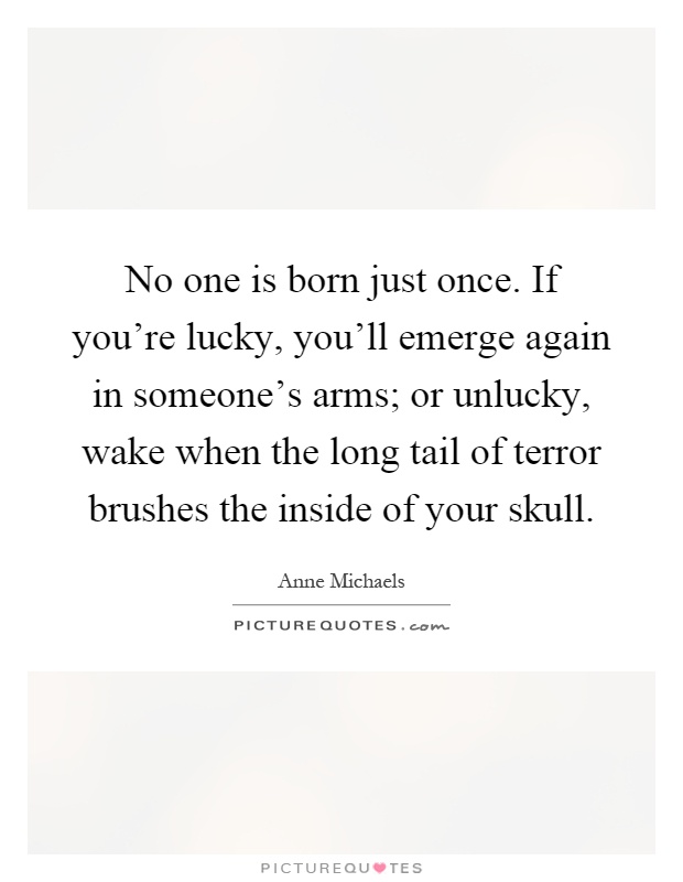 No one is born just once. If you're lucky, you'll emerge again in someone's arms; or unlucky, wake when the long tail of terror brushes the inside of your skull Picture Quote #1