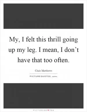 My, I felt this thrill going up my leg. I mean, I don’t have that too often Picture Quote #1