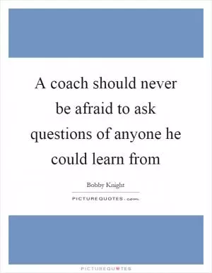 A coach should never be afraid to ask questions of anyone he could learn from Picture Quote #1