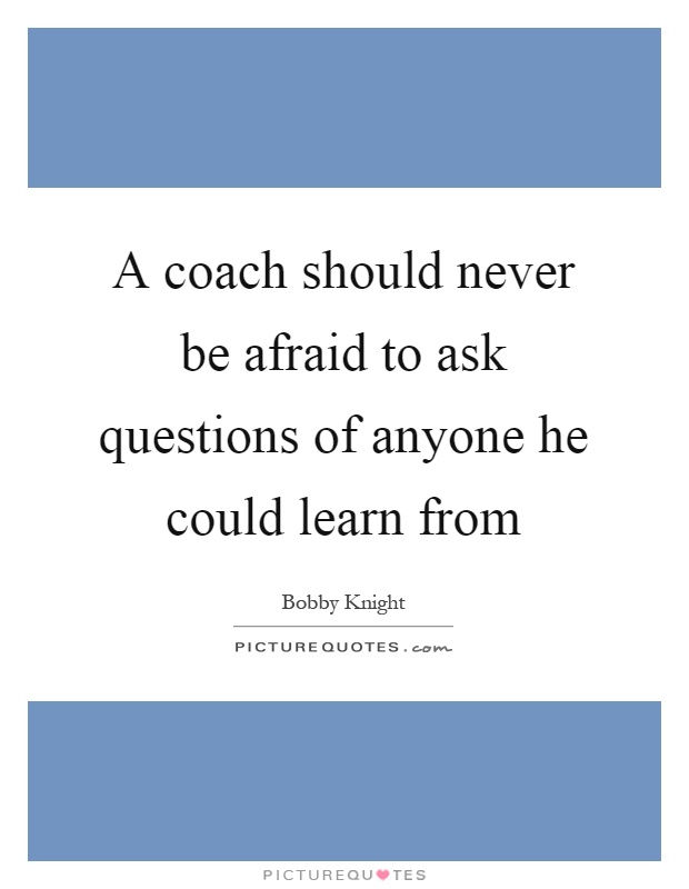A coach should never be afraid to ask questions of anyone he could learn from Picture Quote #1