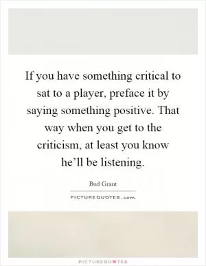If you have something critical to sat to a player, preface it by saying something positive. That way when you get to the criticism, at least you know he’ll be listening Picture Quote #1