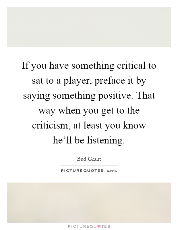 If you have something critical to sat to a player, preface it by saying something positive. That way when you get to the criticism, at least you know he'll be listening Picture Quote #1
