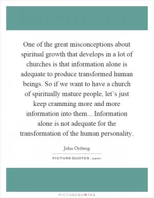 One of the great misconceptions about spiritual growth that develops in a lot of churches is that information alone is adequate to produce transformed human beings. So if we want to have a church of spiritually mature people, let’s just keep cramming more and more information into them... Information alone is not adequate for the transformation of the human personality Picture Quote #1