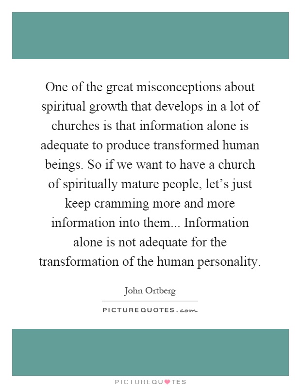 One of the great misconceptions about spiritual growth that develops in a lot of churches is that information alone is adequate to produce transformed human beings. So if we want to have a church of spiritually mature people, let's just keep cramming more and more information into them... Information alone is not adequate for the transformation of the human personality Picture Quote #1