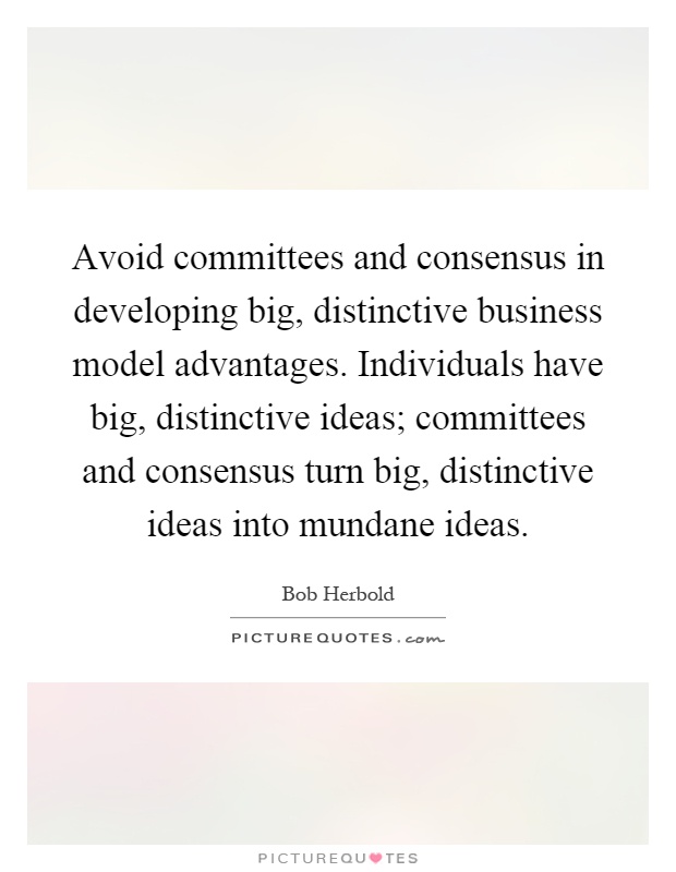 Avoid committees and consensus in developing big, distinctive business model advantages. Individuals have big, distinctive ideas; committees and consensus turn big, distinctive ideas into mundane ideas Picture Quote #1