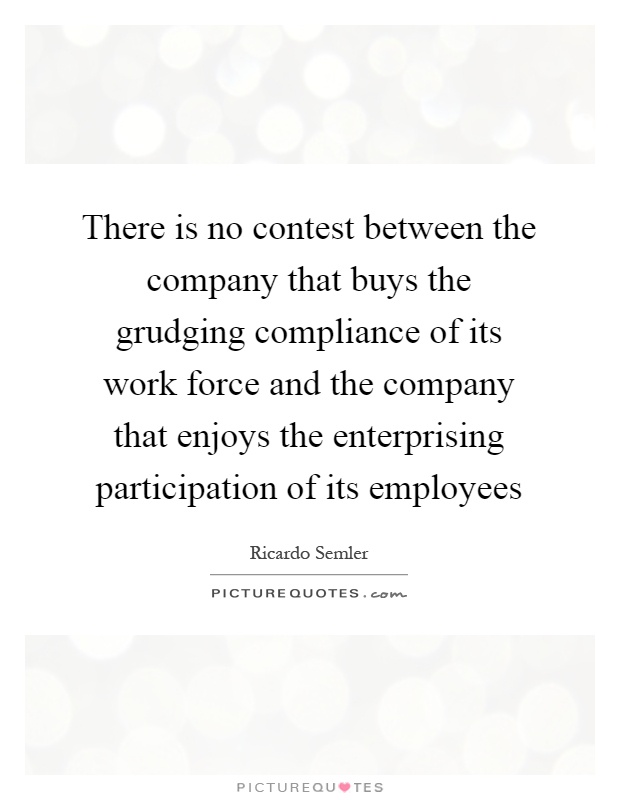 There is no contest between the company that buys the grudging compliance of its work force and the company that enjoys the enterprising participation of its employees Picture Quote #1