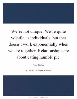 We’re not unique. We’re quite volatile as individuals, but that doesn’t work exponentially when we are together. Relationships are about eating humble pie Picture Quote #1