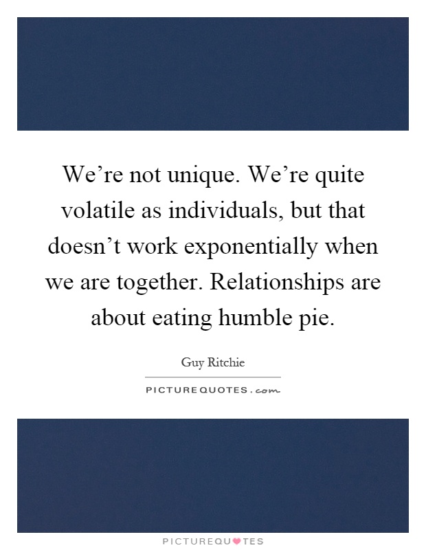 We're not unique. We're quite volatile as individuals, but that doesn't work exponentially when we are together. Relationships are about eating humble pie Picture Quote #1