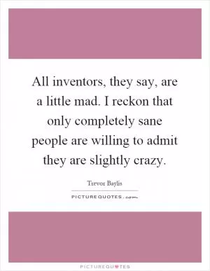 All inventors, they say, are a little mad. I reckon that only completely sane people are willing to admit they are slightly crazy Picture Quote #1