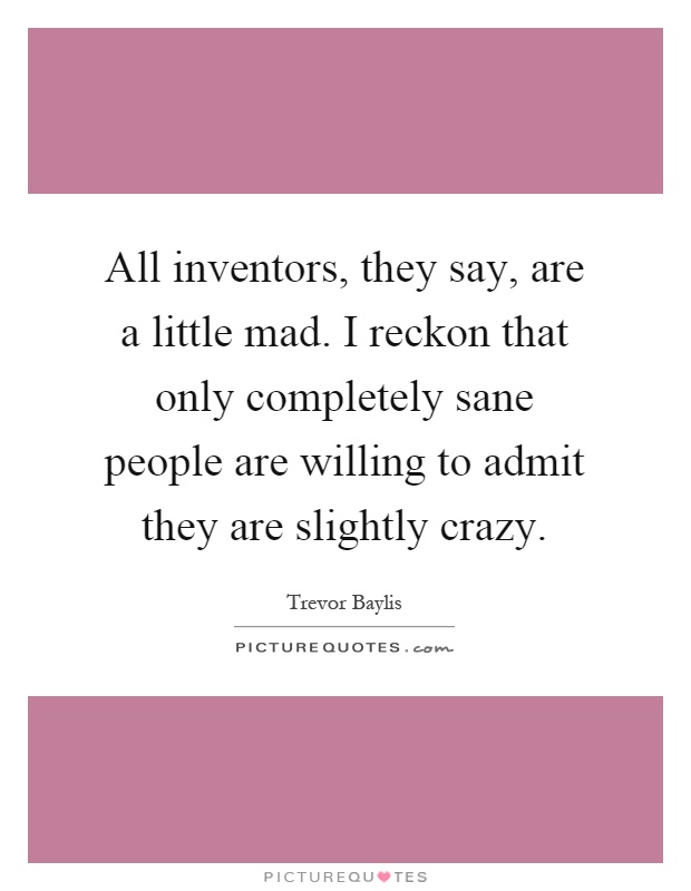 All inventors, they say, are a little mad. I reckon that only completely sane people are willing to admit they are slightly crazy Picture Quote #1