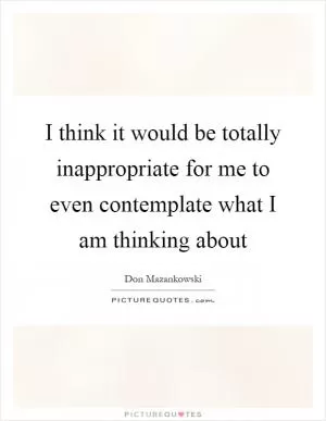 I think it would be totally inappropriate for me to even contemplate what I am thinking about Picture Quote #1