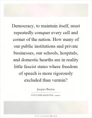Democracy, to maintain itself, must repeatedly conquer every cell and corner of the nation. How many of our public institutions and private businesses, our schools, hospitals, and domestic hearths are in reality little fascist states where freedom of speech is more rigorously excluded than vermin? Picture Quote #1