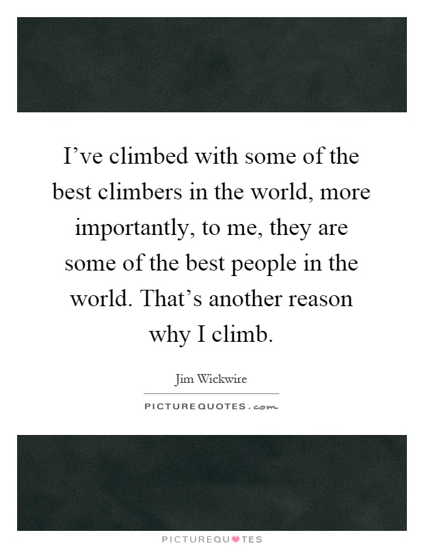 I've climbed with some of the best climbers in the world, more importantly, to me, they are some of the best people in the world. That's another reason why I climb Picture Quote #1