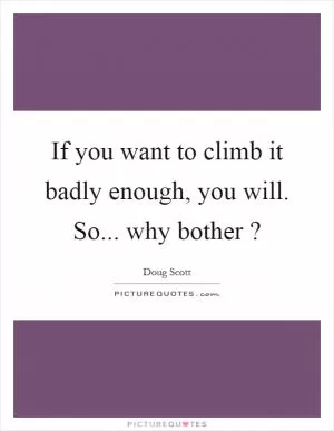 If you want to climb it badly enough, you will. So... why bother? Picture Quote #1