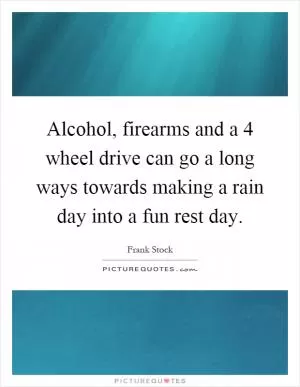 Alcohol, firearms and a 4 wheel drive can go a long ways towards making a rain day into a fun rest day Picture Quote #1