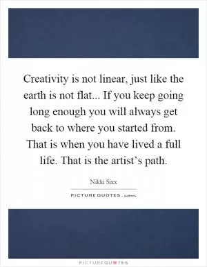 Creativity is not linear, just like the earth is not flat... If you keep going long enough you will always get back to where you started from. That is when you have lived a full life. That is the artist’s path Picture Quote #1