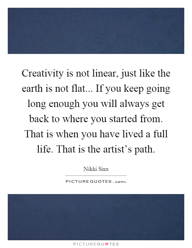 Creativity is not linear, just like the earth is not flat... If you keep going long enough you will always get back to where you started from. That is when you have lived a full life. That is the artist's path Picture Quote #1
