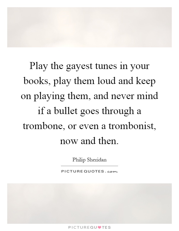Play the gayest tunes in your books, play them loud and keep on playing them, and never mind if a bullet goes through a trombone, or even a trombonist, now and then Picture Quote #1