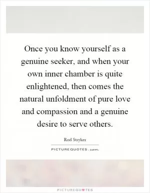 Once you know yourself as a genuine seeker, and when your own inner chamber is quite enlightened, then comes the natural unfoldment of pure love and compassion and a genuine desire to serve others Picture Quote #1