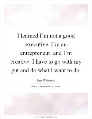 I learned I’m not a good executive. I’m an entrepreneur, and I’m creative. I have to go with my gut and do what I want to do Picture Quote #1