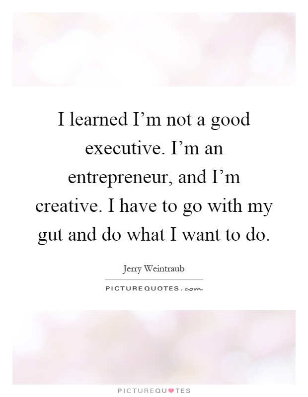 I learned I'm not a good executive. I'm an entrepreneur, and I'm creative. I have to go with my gut and do what I want to do Picture Quote #1