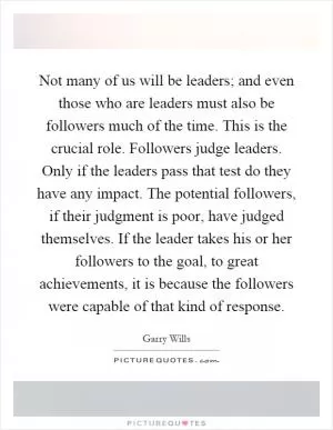 Not many of us will be leaders; and even those who are leaders must also be followers much of the time. This is the crucial role. Followers judge leaders. Only if the leaders pass that test do they have any impact. The potential followers, if their judgment is poor, have judged themselves. If the leader takes his or her followers to the goal, to great achievements, it is because the followers were capable of that kind of response Picture Quote #1