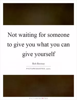 Not waiting for someone to give you what you can give yourself Picture Quote #1
